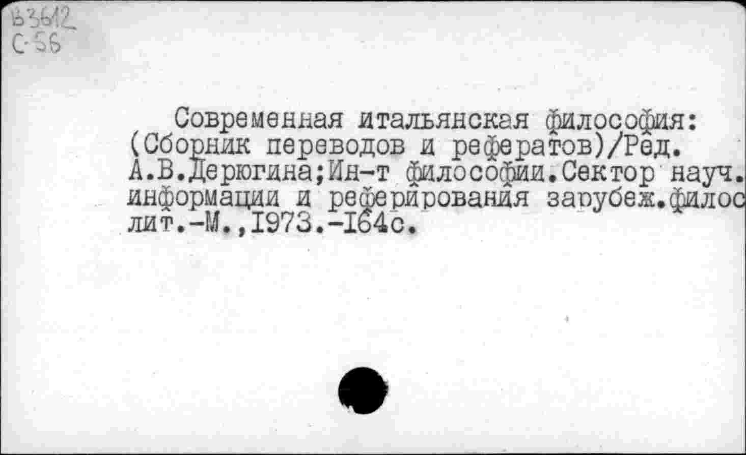 ﻿^2.
С £6
Современная итальянская философия: (Сборник переводов и рефератов)/Ред. А.В.дерюгина;Ин-т философии.Сектор науч информации и реферирования заоубеж.фило! лит.-М.,1973.-164с.